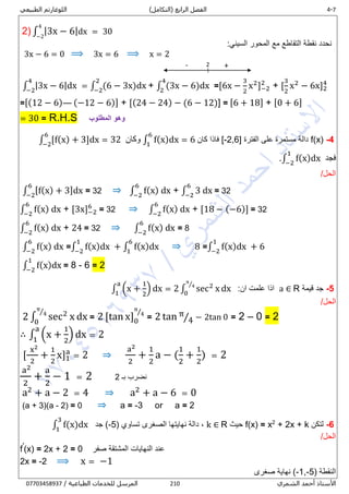 0-4‫الرابع‬ ‫الفصل‬)‫(التكامل‬‫الطبيعي‬ ‫اللوغارتم‬
‫الشمري‬ ‫أحمد‬ ‫األستاذ‬218/ ‫الطباعية‬ ‫للخدمات‬ ‫المرسل‬80081438710
2) ∫ |3x − 6|dx = 30
4
−2
:‫السيني‬ ‫المحور‬ ‫مع‬ ‫التقاطع‬ ‫نقطة‬ ‫نحدد‬
3x − 6 = 0 ⟹ 3x = 6 ⟹ x = 2
∫ |3x − 6|dx
4
−2
= ∫ (6 − 3x)dx
2
−2
+ ∫ (3x − 6)dx
4
2
=[6x −
3
2
x2
]−2
2
+ [
3
2
x2
− 6x]2
4
=[(12 − 6)— (−12 − 6)] + [(24 − 24) − (6 − 12)] = [6 + 18] + [0 + 6]
= 30 = R.H.S ‫المطلوب‬ ‫وهو‬
4-f(x)‫الفترة‬ ‫على‬ ‫مستمرة‬ ‫دالة‬[-2,6]‫كان‬ ‫فاذا‬∫ f(x)dx = 6
6
1
‫وكان‬∫ [f(x) + 3]dx = 32
6
−2
‫فجد‬∫ f(x)dx
1
−2
.
/‫الحل‬
∫ [f(x) + 3]dx
6
−2
= 32 ⇒ ∫ f(x) dx
6
−2
+ ∫ 3 dx
6
−2
= 32
∫ f(x) dx
6
−2
+ [3x]−2
6
= 32 ⇒ ∫ f(x) dx
6
−2
+ [18 − (−6)] = 32
∫ f(x) dx
6
−2
+ 24 = 32 ⇒ ∫ f(x) dx
6
−2
= 8
∫ f(x) dx
6
−2
=∫ f(x)dx
1
−2
+ ∫ f(x)dx
6
1
⇒ 8 =∫ f(x)dx
1
−2
+ 6
∫ f(x)dx
1
−2
= 8 - 6 = 2
5-‫قيمة‬ ‫جد‬a ∈ R‫ان‬ ‫علمت‬ ‫اذا‬:∫ (x +
1
2
) dx = 2 ∫ sec2
x dx
π
4⁄
0
a
1
/‫الحل‬
2 ∫ sec2
x dx
π
4⁄
0
= 2 [tan x]0
π
4⁄
= 2 tan π
4⁄ − 2tan 0 = 2 – 0 = 2
∴ ∫ (x +
1
2
) dx = 2
a
1
[
x2
2
+
1
2
x]1
a
= 2 ⇒
a2
2
+
1
2
a − (
1
2
+
1
2
) = 2
a2
2
+
a
2
− 1 = 2 ‫بـ‬ ‫نضرب‬2
a2
+ a − 2 = 4 ⇒ a2
+ a − 6 = 0
(a + 3)(a - 2) = 0 ⇒ a = -3 or a = 2
6-‫لتكن‬+ 2x + k2
x=f(x)‫حيث‬Rk ∈( ‫تساوي‬ ‫الصغرى‬ ‫نهايتها‬ ‫دالة‬ ,5-‫جد‬ )∫ f(x)dx
3
1
/‫الحل‬
f′
(x) = 2x + 2 = 0 ‫صفر‬ ‫المشتقة‬ ‫النهايات‬ ‫عند‬
2x = -2 ⟹ x = −1
( ‫النقطة‬-1,-5‫صغرى‬ ‫نهاية‬ )
2 +-
 