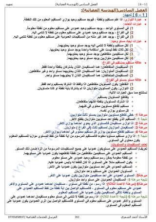 [ 6 – 1 ]‫السادس‬ ‫الفصل‬)‫الفضائية‬ ‫(الهندسة‬‫تمهيد‬
‫الشمري‬ ‫أحمد‬ ‫األستاذ‬162/ ‫الطباعية‬ ‫للخدمات‬ ‫المرسل‬80087430770
‫الفصل‬‫السادس‬(‫الفضائية‬ ‫الهندسة‬):
1 ]–[ 6‫تمهيد‬:
:‫التوازي‬ ‫عبارة‬.‫النقطة‬ ‫تلك‬ ‫من‬ ‫المعلوم‬ ‫المستقيم‬ ‫يوازي‬ ‫وحيد‬ ‫مستقيم‬ ‫فيوجد‬ , ‫ونقطة‬ ‫مستقيم‬ ‫علم‬ ‫اذا‬
:‫التعامد‬ ‫عبارات‬
1).‫معلومة‬ ‫نقطة‬ ‫من‬ ‫معلوم‬ ‫مستقيم‬ ‫على‬ ‫عمودي‬ ‫وحيد‬ ‫مستقيم‬ ‫يوجد‬ , ‫الواحد‬ ‫المستوي‬ ‫في‬
2).‫اليه‬ ‫تنتمي‬ ‫ال‬ ‫نقطة‬ ‫من‬ ‫معلوم‬ ‫مستقيم‬ ‫على‬ ‫عمودي‬ ‫وحيد‬ ‫مستقيم‬ ‫يوجد‬ , ‫الفراغ‬ ‫في‬
3)‫الفراغ‬ ‫في‬.‫اليه‬ ‫تنتمي‬ ‫نقطة‬ ‫من‬ ‫معلوم‬ ‫مستقيم‬ ‫على‬ ‫العمودية‬ ‫المستقيمات‬ ‫من‬ ‫منته‬ ‫غير‬ ‫عدد‬ ‫يوجد‬ ,
:‫وحيد‬ ٍ‫مستو‬ ‫ايجاد‬ ‫عبارات‬
1).‫يحتويهما‬ ‫وحيد‬ ٍ‫مستو‬ ‫يوجد‬ ‫اليه‬ ‫تنتمي‬ ‫ال‬ ‫ونقطة‬ ‫مستقيم‬ ‫لكل‬
2)‫ل‬ ‫نقط‬ ‫ثالث‬ ‫لكل‬‫يست‬.‫يحتويها‬ ‫وحيد‬ ٍ‫مستو‬ ‫يوجد‬ ‫واحدة‬ ‫استقامة‬ ‫على‬
3)ٍ‫مستو‬ ‫يوجد‬ ‫متقاطعين‬ ‫مستقيمين‬ ‫لكل‬.‫يحتويهما‬ ‫وحيد‬
4).‫يحتويهما‬ ‫وحيد‬ ٍ‫مستو‬ ‫يوجد‬ ‫متوازيين‬ ‫مستقيمين‬ ‫لكل‬
:‫الفراغ‬ ‫في‬ ‫بمستقيم‬ ‫مستقيم‬ ‫عالقة‬
1).‫فقط‬ ‫واحدة‬ ‫بنقطة‬ ‫يشتركان‬ ‫اللذان‬ ‫المستقيمان‬ ‫هما‬ :‫المتقاطعان‬ ‫المستقيمان‬
2).‫متقاطعين‬ ‫وغير‬ ‫واحد‬ ٍ‫مستو‬ ‫يحتويهما‬ ‫اللذان‬ ‫المستقيمان‬ ‫هما‬ :‫المتوازيان‬ ‫المستقيمان‬
3)‫المستقيمان‬.‫واحد‬ ٍ‫مستو‬ ‫يحتويهما‬ ‫ال‬ ‫اللذان‬ ‫المستقيمان‬ ‫هما‬ :‫المتخالفان‬
:‫الفراغ‬ ‫في‬ ‫بمستو‬ ‫مستو‬ ‫عالقة‬
1).‫فقط‬ ‫واحد‬ ‫بمستقيم‬ ‫اشتركا‬ ‫اذا‬ ‫وفقط‬ ‫اذا‬ ‫متقاطعين‬ ‫المستويان‬ ‫يكون‬ :‫التقاطع‬
2).‫متساويان‬ ‫كانا‬ ‫او‬ ‫نقطة‬ ‫بأية‬ ‫يشتركا‬ ‫لم‬ ‫اذا‬ ‫متوازينن‬ ‫المستويان‬ ‫يكون‬ :‫التوازي‬
‫العبارات‬ ‫سبق‬ ‫مما‬ ‫نستنتج‬:‫االتية‬
.‫بمستقيم‬ ‫المستويان‬ ‫يتقاطع‬
.‫متقاطعان‬ ‫فانهما‬ ‫بنقطة‬ ‫المستويان‬ ‫اشترك‬ ‫اذا‬
.‫كليهما‬ ‫في‬ ‫محتوى‬ ‫مستويين‬ ‫تقاطع‬ ‫مستقيم‬
.‫نفسه‬ ‫يوازي‬ ‫مستوي‬ ‫كل‬
‫مبرهنة‬1:.‫متوازيين‬ ‫ثالث‬ ‫بمستو‬ ‫متوازيين‬ ‫مستويين‬ ‫تقاطع‬ ‫خطي‬
‫نتيجة‬1:.‫االخر‬ ‫يقطع‬ ‫متوازيان‬ ‫مستويين‬ ‫احد‬ ‫يقطع‬ ‫الذي‬ ‫المستقيم‬
‫مبرهنة‬2:.‫االخر‬ ‫يوازي‬ ‫احدهما‬ ‫يحوي‬ ‫الذي‬ ‫فالمستوي‬ ‫مستقيمان‬ ‫توازى‬ ‫اذا‬
‫مبرهنة‬3:.‫متوازيان‬ ) ‫الفراغ‬ ‫(في‬ ‫ثالث‬ ‫لمستقيم‬ ‫الموازيان‬ ‫المستقيمان‬
‫مبرهنة‬4:.‫االخر‬ ‫ويوازي‬ ‫احدهما‬ ‫في‬ ‫محتوى‬ ‫مستقيم‬ ‫كل‬ ‫يوازي‬ ‫مستويين‬ ‫تقاطع‬ ‫مستقيم‬
‫نتيجة‬1:‫فالمس‬ ‫معلوما‬ ‫مستويا‬ ‫مستقيم‬ ‫وازى‬ ‫اذا‬‫المعلوم‬ ‫للمستقيم‬ ‫موازيا‬ ‫المستوي‬ ‫نقط‬ ‫من‬ ‫نقطة‬ ‫اية‬ ‫من‬ ‫المرسوم‬ ‫تقيم‬
.‫المستوي‬ ‫في‬ ‫محتوى‬ ‫يكون‬
:‫والمستويات‬ ‫المستقيمات‬ ‫تعامد‬
.‫المستو‬ ‫ذلك‬ ‫ضمن‬ ‫اثره‬ ‫من‬ ‫المرسومة‬ ‫المستقيمات‬ ‫جميع‬ ‫على‬ ‫عموديا‬ ‫يكون‬ٍ‫مستو‬ ‫على‬ ‫العمودي‬ ‫المستقيم‬ /‫تعريف‬
‫من‬ ‫متقاطعين‬ ‫مستقيمين‬ ‫على‬ ‫العمودي‬ ‫المستقيم‬.‫مستويهما‬ ‫على‬ ‫عموديا‬ ‫يكون‬ ‫تقاطعهما‬ ‫نقطة‬
.‫معلوم‬ ٍ‫مستو‬ ‫على‬ ‫عمودي‬ ‫وحيد‬ ‫مستقيم‬ ‫رسم‬ ‫يمكن‬ ‫معلومة‬ ‫نقطة‬ ‫من‬
.‫عليه‬ ‫عموديا‬ ‫وليس‬ ‫له‬ ‫قاطعا‬ ‫كان‬ ‫اذا‬ ‫المستوي‬ ‫على‬ ‫مائال‬ ‫المستقيم‬ ‫يكون‬
.‫االخر‬ ‫على‬ ‫عموديا‬ ‫يكون‬ ‫متوازيين‬ ‫مستويين‬ ‫احد‬ ‫على‬ ‫العمودي‬ ‫المستقيم‬
‫م‬ ‫على‬ ‫العموديان‬ ‫المستويان‬.‫متوازيان‬ ‫واحد‬ ‫ستقيم‬
‫مبرهنة‬5:.‫االخر‬ ‫على‬ ‫عموديا‬ ‫يكون‬ ‫متوازيين‬ ‫مستقيمين‬ ‫احد‬ ‫على‬ ‫العمودي‬ ‫المستوي‬
‫نتيجة‬‫مبرهنة‬5:.‫متوازيان‬ ‫واحد‬ ٍ‫مستو‬ ‫على‬ ‫العموديان‬ ‫المستقيمان‬
‫مبرهنة‬6:)‫الثالثة‬ ‫االعمدة‬ ‫(مبرهنة‬‫واالخر‬ ‫المستوي‬ ‫على‬ ‫عمودي‬ ‫احدهما‬ ‫مستقيمان‬ , ‫مستوي‬ ‫في‬ ‫نقطة‬ ‫من‬ , ‫رسم‬ ‫اذا‬
‫على‬ ‫العمودي‬ ‫المستقيم‬ ‫نقط‬ ‫من‬ ‫نقطة‬ ‫اية‬ ‫بين‬ ‫الواصل‬ ‫فالمستقيم‬ , ‫المستوي‬ ‫في‬ ‫معلوم‬ ‫مستقيم‬ ‫على‬ ‫عمودي‬
.‫المعلوم‬ ‫المستقيم‬ ‫على‬ ‫عموديا‬ ‫يكون‬ ‫المستقيمين‬ ‫تالقي‬ ‫ونقطة‬ ‫المستوي‬
‫مبرهنة‬ ‫نتيجة‬6‫االع‬ ‫(نتيجة‬:)‫الثالثة‬ ‫مدة‬‫على‬ ‫عمودي‬ ‫احدهما‬ ‫مستقيمان‬ ‫معلوم‬ ‫مستو‬ ‫الى‬ ‫تنتمي‬ ‫ال‬ ‫نقطة‬ ‫من‬ ‫رسم‬ ‫اذا‬
‫على‬ ‫عموديا‬ ‫يكون‬ ‫العمودين‬ ‫اثري‬ ‫بين‬ ‫الواصل‬ ‫فالمستقيم‬ ‫المستوي‬ ‫في‬ ‫معلوم‬ ‫مستقيم‬ ‫على‬ ‫عمودي‬ ‫واالخر‬ ‫المستوي‬
.‫المستوي‬ ‫في‬ ‫المعلوم‬ ‫المستقيم‬
 