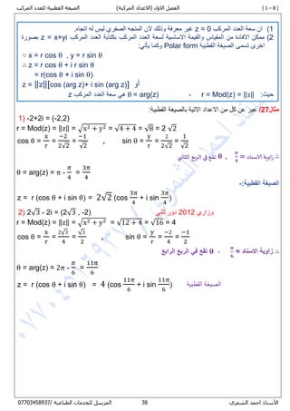 [ 1 – 8 ])‫المركبة‬ ‫(االعداد‬ ‫االول‬ ‫الفصل‬‫المركب‬ ‫للعدد‬ ‫القطبية‬ ‫الصيغة‬
‫األستاذ‬‫الشمري‬ ‫احمد‬70/ ‫الطباعية‬ ‫للخدمات‬ ‫المرسل‬80087450770
‫مثال‬27/:‫القطبية‬ ‫بالصيغة‬ ‫االتية‬ ‫االعداد‬ ‫من‬ ‫كل‬ ‫عن‬ ‫عبر‬
1) -2+2i = (-2,2)
r = Mod(z) = ‖z‖ = √x2 + y2 = √4 + 4 = √8 = 2 √2
cos θ =
x
r
=
−2
2√2
=
−1
√2
, sin θ =
y
r
=
2
2√2
=
1
√2
∴‫زاوية‬‫الاسناد‬=
𝝅
𝟒
,𝛉‫تقع‬‫في‬‫الربع‬‫الثاني‬
θ = arg(z) = π -
𝜋
4
=
3𝜋
4
:‫القطبية‬ ‫الصيغة‬-
z = r (cos θ + i sin θ) = 2√2 (cos
3𝜋
4
+ i sin
3𝜋
4
)
2) 2√3 - 2i = (2√3 , -2) ‫وزاري‬2882‫ثاني‬ ‫دور‬
r = Mod(z) = ‖z‖ = √x2 + y2 = √12 + 4 = √16 = 4
cos θ =
x
r
=
2√3
4
=
√3
2
, sin θ =
y
r
=
−2
4
=
−1
2
∴= ‫االسناد‬ ‫زاوية‬
𝝅
𝟔
,𝛉‫الرابع‬ ‫الربع‬ ‫في‬ ‫تقع‬
θ = arg(z) = 2π -
𝜋
6
=
11𝜋
6
z = r (cos θ + i sin θ) = 4 (cos
11𝜋
6
+ i sin
11𝜋
6
) ‫القطبية‬ ‫الصيغة‬
8)‫المركب‬ ‫العدد‬ ‫سعة‬ ‫ان‬z = 0.‫اتجاه‬ ‫له‬ ‫ليس‬ ‫الصفري‬ ‫المتجه‬ ‫الن‬ ‫وذلك‬ ‫معرفة‬ ‫غير‬
2)‫المركب‬ ‫العدد‬ ‫بكتابة‬ ‫المركب‬ ‫العدد‬ ‫لسعة‬ ‫االساسية‬ ‫والقيمة‬ ‫المقياس‬ ‫من‬ ‫االفادة‬ ‫ممكن‬z = x+yi‫بصورة‬
‫القطبية‬ ‫الصيغة‬ ‫تسمى‬ ‫اخرى‬Polar form:‫يأتي‬ ‫وكما‬
∵ x = r cos θ , y = r sin θ
∴ z = r cos θ + i r sin θ
= r(cos θ + i sin θ)
z = ‖z‖[cos (arg z)+ i sin (arg z)] ‫أو‬
:‫حيث‬r = Mod(z) = ‖z‖,θ = arg(z)‫المركب‬ ‫العدد‬ ‫سعة‬ ‫هي‬z
 