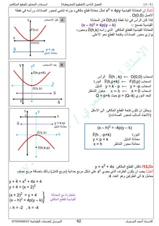 [ 2 – 3 ]‫الفصل‬‫الثاني‬(‫المخروطية‬ ‫القطوع‬)‫ل‬ ‫المحاور‬ ‫انسحاب‬‫لقطع‬‫المكافئ‬
‫الشمري‬ ‫أحمد‬ ‫االستاذ‬52/ ‫الطباعية‬ ‫للخدمات‬ ‫المرسل‬80087430770
/‫ا‬‫ا‬‫ثاني‬‫القياسية‬ ‫المعادلة‬ ‫ان‬= 4py2
x‫نقطة‬ ‫في‬ ‫ورأسه‬ ‫الصادات‬ ‫لمحور‬ ‫تنتمي‬ ‫بؤرته‬ ‫مكافيء‬ ‫قطع‬ ‫معادلة‬ ‫تمثل‬
‫االصل‬O(0,0).
‫نقطة‬ ‫اية‬ ‫في‬ ‫الرأس‬ ‫كان‬ ‫فاذا‬O̅(h,k)‫المعادلة‬ ‫فان‬
: ‫تصبح‬ ‫القياسية‬-k)–= 4p(y2h)–(x
‫للقطع‬ ‫القياسية‬ ‫المعادلة‬‫المكافئ‬‫رأسه‬ ‫الذي‬O̅(h,k)‫ومحوره‬
.‫االعلى‬ ‫نحو‬ ‫القطع‬ ‫وفتحة‬ ‫الصادات‬ ‫محور‬ ‫يوازي‬
‫انسحاب‬O(0,0)⟵O̅(h , k)‫الرأس‬
‫انسحاب‬F(0,p)⟵F̅(h,p+k)‫البؤرة‬
‫انسحاب‬y = -p⟵y = k - p‫الدليل‬
‫انسحاب‬x = 0⟵x = h‫التناظر‬ ‫محور‬
‫البؤري‬ ‫البعد‬p = |Q–k|‫حيث‬Q = p+k
‫القطع‬ ‫فتحة‬ ‫تكون‬ ‫ان‬ ‫ويمكن‬‫المكافئ‬‫االسف‬ ‫الى‬‫ل‬
:)‫الصادات‬ ‫لمحور‬ ‫السالب‬ ‫(االتجاه‬
‫مثال‬13/‫القطع‬ ‫ناقش‬‫المكافئ‬+ 4x2
y = x
/‫الحل‬‫يحوي‬ ‫الذي‬ ‫الطرف‬ ‫يكون‬ ‫ان‬ ‫يجب‬2
x‫نصف‬ ‫مربع‬ ‫باضافة‬ ‫وذلك‬ )‫كامل‬ ‫(مربع‬ ‫حدانية‬ ‫مربع‬ ‫شكل‬ ‫على‬
‫معامل‬x‫العدد‬ ‫وهو‬ ‫الطرفين‬ ‫الى‬5:
y + 4 = x2
+ 4x + 4
y + 4 = (x + 2)2
(x + 2)2
= y + 4
(x – h)2
= 4p(y – k)
∴ h = -2 , k = -4
(x – h)2
= -4p(y – k)
‫البؤرة‬F̅(h , -p+k)
‫الدليل‬ ‫معادلة‬y = p + k
‫التناظر‬ ‫محور‬ ‫معادلة‬x = h
y = k+p
‫الدليل‬ ‫معادلة‬
Y
X
F̅(h,k-p)
𝑂
𝐃⃡
𝐗̅
𝐘̅
𝑂̅(h, k)
‫المعادلة‬ ‫مع‬ ‫بالمقارنة‬
‫المكافئ‬ ‫للقطع‬ ‫القياسية‬
‫االنس‬ ‫قبل‬‫ح‬‫اب‬ AY
X
F(0,p)
𝑂(0,0)
𝐃⃡ y = -p
‫الدليل‬ ‫معادلة‬
Y
X
F̅(h,p+K)
𝑂
𝐃⃡
𝐗̅
𝐘̅
𝑂̅(h, k)
‫بعد‬‫االنس‬‫ح‬‫اب‬ B
 