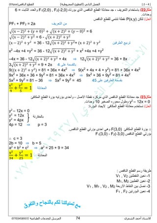 [ 2 – 4 ]‫الفصل‬‫الثاني‬(‫المخروطية‬ ‫القطوع‬)‫القطع‬‫الناقص‬(Ellipse)
‫الشمري‬ ‫أحمد‬ ‫االستاذ‬55/ ‫الطباعية‬ ‫للخدمات‬ ‫المرسل‬80087430770
‫مثال‬22/‫مع‬ ‫جد‬ , ‫التعريف‬ ‫باستخدام‬‫بؤرتاه‬ ‫الذي‬ ‫الناقص‬ ‫القطع‬ ‫ادلة‬,0)2-(2,0) , F2(1F= ‫الثابت‬ ‫والعدد‬5
.‫وحدات‬
/‫الحل‬‫لتكن‬P(x,y)‫الناقص‬ ‫للقطع‬ ‫تنتمي‬ ‫نقطة‬
PF1 + PF2 = 2a ‫التعريف‬ ‫من‬
√(x − 2)2 + (y + 0)2 + √(x + 2)2 + (y − 0)2 = 6
√(x − 2)2 + y2 = 6 - √(x + 2)2 + y2
(x − 2)2
+ y2
= 36 - 12√(x + 2)2 + y2+ (x + 2)2
+ y2
‫الطرفين‬ ‫تربيع‬
x2
–4x +4 +y2
= 36 - 12√(x + 2)2 + y2 + x2
+4x +4 +y2
–4x = 36 - 12√(x + 2)2 + y2 + 4x ⇒ 12√(x + 2)2 + y2 = 36 + 8x
3√(x + 2)2 + y2 = 9 + 2x ‫على‬ ‫بالقسمة‬5
9((x + 2)2
+ y2
) = 81 + 36x + 4x2
⇒ 9(x2
+ 4x + 4 + y2
) = 81 + 36x + 4x2
9x2
+ 36x + 36 + 9y2
= 81 + 36x + 4x2
⇒ 9x2
+ 36 + 9y2
= 81 + 4x2
5x2
+ 9y2
= 81 – 36 ⇒ 5x2
+ 9y2
= 45 53 ‫على‬ ‫الطرفين‬ ‫بقسمة‬
x2
9
+
y2
5
= 1 ‫المعادلة‬
‫مثال‬23/‫القطع‬ ‫بؤرة‬ ‫بؤرتيه‬ ‫وأحدى‬ , ‫االصل‬ ‫نقطة‬ ‫مركزه‬ ‫الذي‬ ‫الناقص‬ ‫القطع‬ ‫معادلة‬ ‫جد‬‫المكافئ‬
12x = 0–2
y‫الصغير‬ ‫محوره‬ ‫وطول‬16.‫وحدات‬
/‫الحل‬‫القطع‬ ‫معادلة‬ ‫نستخدم‬‫المكافئ‬:‫البؤرة‬ ‫اليجاد‬
y2
– 12x = 0
y2
= 12x
y2
= 4px
4p = 12 ⇒ p = 3
∴‫القطع‬ ‫بؤرة‬‫المكافئ‬F(3,0).‫الناقص‬ ‫القطع‬ ‫بؤرتي‬ ‫احدى‬ ‫وهي‬
‫الناقص‬ ‫القطع‬ ‫بؤرتي‬3,0)-(2F,(3,0)1F
∴ c = 3
2b = 10 ⇒ b = 5
a2
= b2
+ c2
⇒ a2
= 25 + 9 = 34
x2
34
+
y2
25
= 1 ‫المعادلة‬
: ‫الناقص‬ ‫القطع‬ ‫رسم‬ ‫طريقة‬
1-‫النقطتين‬ ‫نعين‬2, V1V
2-‫القطبين‬ ‫نعين‬2, M1M
5-‫االربعة‬ ‫النقاط‬ ‫بين‬ ‫نصل‬2, M2, V1, M1V
5-‫البؤرتين‬ ‫نعين‬2, F1F
‫بالمقارنة‬
 