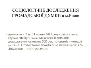 СОЦІОЛОГІЧНЕ ДОСЛІДЖЕННЯ
ГРОМАДСЬКОЇ ДУМКИ в м.Рівне
• проведено з 12 по 14 жовтня 2015 року соціологічною
групою "Вибір" (Роман Микитюк). В рамках
дослідження опитано 500 респондентів - жителів
м.Рівне. Статистична похибка не перевищує 4 %.
Замовник – сайт vse.rv.ua
 