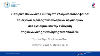 «Εταιρική Κοινωνική Ευθύνη στο ελληνικό ποδόσφαιρο:
ποιος είναι ο ρόλος των αθλητικών οργανισμών
στο «χτίσιμο» και την ενίσχυση
της κοινωνικής συνείδησης των οπαδών»
Έρευνα: Ήρα Νικολετοπούλου
Επόπτης: David K. Stotlar, Ed. D.
 