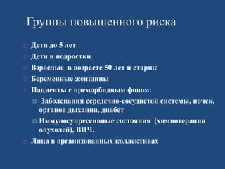 Группы повышенного риска
 Дети до 5 лет
 Дети и подростки
 Взрослые в возрасте 50 лет и старше
 Беременные женщины
 Пациенты с преморбидным фоном:
 Заболевания середечно-сосудистой системы, почек,
органов дыхания, диабет
 Иммуносупрессивные состояния (химиотерапия
опухолей), ВИЧ.
 Лица в организованных коллективах
 
