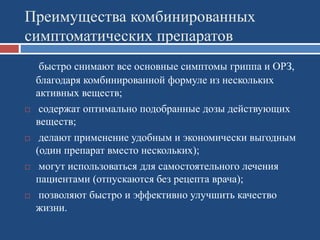 Преимущества комбинированных
симптоматических препаратов
быстро снимают все основные симптомы гриппа и ОРЗ,
благодаря комбинированной формуле из нескольких
активных веществ;
 содержат оптимально подобранные дозы действующих
веществ;
 делают применение удобным и экономически выгодным
(один препарат вместо нескольких);
 могут использоваться для самостоятельного лечения
пациентами (отпускаются без рецепта врача);
 позволяют быстро и эффективно улучшить качество
жизни.
 