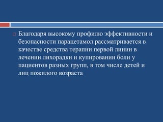  Благодаря высокому профилю эффективности и
безопасности парацетамол рассматривается в
качестве средства терапии первой линии в
лечении лихорадки и купировании боли у
пациентов разных групп, в том числе детей и
лиц пожилого возраста
 