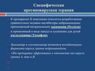 Специфическая
противовирусная терапия
 К препаратам II поколения относятся разработанные
сравнительно недавно ингибиторы нейраминидазы:
применяемый интраназально занамивир (Реленза)
 и применямый в виде капсул и суспензии для детей
озельтамивир (Тамифлю)
 Занамивир и озельтамивир являются ингибиторами
фермента вируса гриппа нейраминидазы.
 Оба препарата эффективны в отношении как вируса
гриппа А, так и В.


 