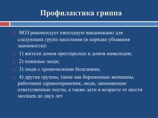 Профилактика гриппа
 ВОЗ рекомендует ежегодную вакцинацию для
следующих групп населения (в порядке убывания
значимости):
 1) жители домов престарелых и домов инвалидов;
 2) пожилые люди;
 3) люди с хроническими болезнями;
 4) другие группы, такие как беременные женщины,
работники здравоохранения, люди, занимающие
ответственные посты, а также дети в возрасте от шести
месяцев до двух лет
 