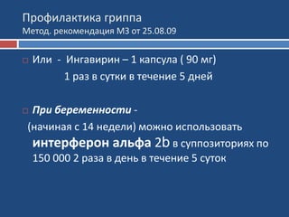 Профилактика гриппа
Метод. рекомендация МЗ от 25.08.09
 Или - Ингавирин – 1 капсула ( 90 мг)
1 раз в сутки в течение 5 дней
 При беременности -
(начиная с 14 недели) можно использовать
интерферон альфа 2b в суппозиториях по
150 000 2 раза в день в течение 5 суток
 
