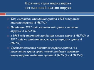 В разные годы циркулирует
тот или иной подтип вируса
 Так, «испанка» (пандемия гриппа 1918 года) была
вызвана вирусом A (H1N1),
 Пандемия 1957 года «азиатский грипп» вызвана
вирусом А (H2N2),
 в 1968 году причиной пандемии явился вирус A (H3N2), а
1977 году на эпидемическую арену вернулся грипп A
(H1N1)
 Среди множества подтипов вирусов гриппа А в
настоящее время среди людей наиболее активно
циркулируют подтипы гриппа A (H1N1) и A (H3N2).
 