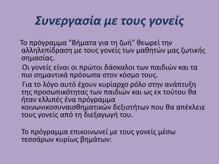 Συνεργασία με τους γονείς
Το πρόγραμμα "Βήματα για τη ζωή" θεωρεί την
αλληλεπίδραση με τους γονείς των μαθητών μας ζωτικής
σημασίας.
Οι γονείς είναι οι πρώτοι δάσκαλοι των παιδιών και τα
πιο σημαντικά πρόσωπα στον κόσμο τους.
Για το λόγο αυτό έχουν κυρίαρχο ρόλο στην ανάπτυξη
της προσωπικότητας των παιδιών και ως εκ τούτου θα
ήταν ελλιπές ένα πρόγραμμα
κοινωνικοσυναισθηματικών δεξιοτήτων που θα απέκλειε
τους γονείς από τη διεξαγωγή του.
Το πρόγραμμα επικοινωνεί με τους γονείς μέσω
τεσσάρων κυρίως βημάτων:
 