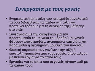 Συνεργασία με τους γονείς
• Ενημερωτική επιστολή που περιγράφει αναλυτικά
τα όσα διδάχθηκαν τα παιδιά στη τάξη και
προτείνει τρόπους για τη συνέχιση της μάθησης
στο σπίτι
• Συνεργασία με την οικογένεια για την
προετοιμασία του πίνακα του βοηθού (οι γονείς
φέρνουν φωτογραφίες, αγαπημένα παιχνίδια και
παραμύθια ή αγαπημένη μουσική του παιδιού)
• Φυσική παρουσία των γονέων στην τάξη ή
επιστολή γραμμένη από τους γονείς, όπου μιλούν
με θετικά λόγια για το παιδί τους.
• Εργασίες για το σπίτι που οι γονείς κάνουν μαζί με
τα παιδιά τους.
 