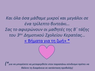 Και όλα όσα μάθαμε μικροί και μεγάλοι σε
ένα τρίλεπτο βιντεάκι…
Σας το αφιερώνουν οι μαθητές της Β΄ τάξης
του 3ου Δημοτικού Σχολείου Κερατέας…
« Βήματα για τη ζωή» *
(*για να μπορέσετε να μεταφερθείτε στον παραπάνω σύνδεσμο πρέπει να
βάλετε τη διαφάνεια σε κατάσταση προβολής)
 
