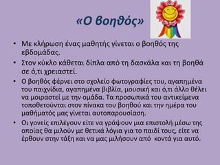 «Ο βοηθός»
• Με κλήρωση ένας μαθητής γίνεται ο βοηθός της
εβδομάδας.
• Στον κύκλο κάθεται δίπλα από τη δασκάλα και τη βοηθά
σε ό,τι χρειαστεί.
• Ο βοηθός φέρνει στο σχολείο φωτογραφίες του, αγαπημένα
του παιχνίδια, αγαπημένα βιβλία, μουσική και ό,τι άλλο θέλει
να μοιραστεί με την ομάδα. Τα προσωπικά του αντικείμενα
τοποθετούνται στον πίνακα του βοηθού και την ημέρα του
μαθήματός μας γίνεται αυτοπαρουσίαση.
• Οι γονείς επιλέγουν είτε να γράψουν μια επιστολή μέσω της
οποίας θα μιλούν με θετικά λόγια για το παιδί τους, είτε να
έρθουν στην τάξη και να μας μιλήσουν από κοντά για αυτό.
 