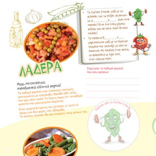 •	 Το Σούπερ Σπανάκι μαζί με το
φιλαράκι του το ρυζάκι φτιάχνουν
το σ_ _ _ _ _ _ ρ_ _ _ όταν είναι
παρεάκι! Είναι ένα πιάτο γεμάτο
σίδηρο που σε κάνει πολύ δυνατό
παιδάκι!
•	 Τα πράσινα Φ_ _ _ _ _ κ _ _
μαγειρεύονται μαζί με τη Ντόκτορ
Ντομάτα που ταιριάζει με όλα τα
λαχανικά. Με πατάτες ή και σκέτα, 	
τα φασολάκια με λίγο τυρί, 		
είναι νόστιμα πολύ.
Κ
όλλησε εδώ τo Σούπερ Σπανάκι
Σημείωσε τα λαδερά φαγητά
που σου αρέσουν:
ΛΑΔΕΡΑ
Μμμμ..πεντανόστιμο,
παραδοσιακό ελληνικό φαγητό!
Τα λαδερά φαγητά είναι ελληνικές νοστιμιές
μαγειρεμένες με ελαιόλαδο, δηλαδή λάδι ελιάς,
που μας κάνει καλό! Το ξέρεις όμως ότι τα λαδερά
φαγητά είναι μαγειρεμένα λαχανικά;
Eίναι γεμάτα βιταμίνες και μέταλλα, γι’ αυτό τα
τρώμε μια-δυο φορές την εβδομάδα. 			
Το σούπερ σπανάκι θα σου γνωρίσει τους φίλους του.
8
 