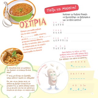 3 4 1 5
Σ Α Κ Ε Φ
7 4 4 5
Β Α Α Φ
4 1 8 2 7
Α Ε Ρ Y Θ Ι Β
4 2 6
Υ Α Κ Ι Κ Ο
Βοήθησε το Φοβερό Φασόλι
να ξεμπερδέψει τα ξαδερφάκια
του τα άλλα όσπρια!
Αφού βρήκες τις λέξεις, με τους
αριθμούς κάτω από κάθε γράμμα, βρες
τι θέλει να σου πει το Φοβερό Φασόλι!
Σου αρέσουν και εσένα τα όσπρια;;;
« 1 2 3 4 2
«_ _ _ _ _
5 6 7 1 8 6
_ _ _ _ _ _
4 2 2 ! »
Π _ _ Δ _ ! »
ΟΣΠΡΙΑ
Όσπρια: μια ομάδα φοβερή 			
που σε κάνει νικητή!
Φ _ _ _ _ _ _ , φάβα, γίγαντες,		
μα και ρ _ _ _ _ _ _ και φ _ _ _ _ , 	
φτιάχνουν σούπερ αθλητές.
Αν θες το κύπελλο, βάλε ενα πιάτο
με όσπρια μέσα να ‘ναι γεμάτο.
Για πρωτεΐνη στη στιγμή,
καμιά ομάδα πιο δυνατή!
Oι πρωτεΐνες είναι τα τουβλάκια 	
που βοηθούν να χτίσουμε δυνατό
σώμα!
Γι’ αυτό, για δύναμη και ζωηράδα,
τρώμε όσπρια 2 φορές την εβδομάδα!
Και, σαν να μην έφτανε αυτό, τα
όσπρια σε γεμίζουν βιταμίνες και
μέταλλα (π.χ. οι φακές σίδηρο) καθώς
και με φυτικές ίνες που σε χορταίνουν
εύκολα και σε κάνουν να νιώθεις καλά.
Παίζω και Μαθαίνω!
ΚόλλησεεδώτoΦοβερό
Φασόλι
9
 