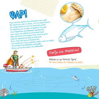 Είναι σούπερ φαγητό που κολυμπάει στο νερό!
Με πρωτεΐνες σαν το κρέας, για ένα σώμα δυνατό
και πολλά συστατικά για πιο κοφτερό μυαλό!
Οι σαρδέλες και τα άλλα τα ψαράκια τα μικρά
είναι παραπάνω από θαλασσο-λαχταριστά,
γιατί έχουν και ασβέστιο για κόκαλα γερά.
Μου αρέσουνε στο φούρνο όταν γίνονται ψητά
αλλά και ψαρόσουπα μαζί με λαχανικά.
Είναι τόσο νόστιμα και δυναμωτικά,
που τρελαίνουν τους μεγάλους αλλά κι όλα τα παιδιά!
Τέτοια θρεπτική θάλασσο-νοστιμάδα
Θέλω μια και δυο φορές την εβδομάδα!
Ψάρεψε με τον Καπετάν Υγεία!
Mε ποιο καλάμι θα πιάσουμε το ψάρι;
ΨΑΡΙ
Παίζω και Μαθαίνω!
3
1
2
10
 