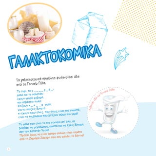 Τα γαλακτοκομικά προϊόντα φτιάχνονται όλα
από το Γενναίο Γάλα.
Το τυρί, το γ _ _ _ _ ρ _ ά _ ι
αλλά και το γαλατάκι
έχουν γεύση φοβερή
και ασβέστιο πολύ!
Χτίζουν κ _ κ _ _ α γερά,
για να παίζεις δυνατά
κι έχουν πρωτεΐνες, που όπως είναι πια γνωστό,
είναι τα τουβλάκια που χτίζουν σώμα πιο γερό!
Το γάλα που είναι το πιο γενναίο απ’ όλα, σε
βοηθάει να μεγαλώσεις σωστά και να έχεις δύναμη
σαν τον Καπετάν Υγεία!
Πρέπει όμως να είναι άσπρο αλλιώς είναι γεμάτο
από τη Ζημιάρα Ζάχαρη που σου χαλάει τα δόντια!
ΓΑΛΑΚΤΟΚΟΜΙΚΑ
Κόλλησεεδώ τo Γενναίο Γάλα
12
 