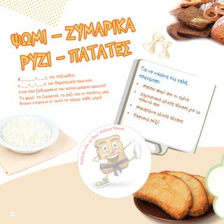 ΨΩΜΙ – ΖΥΜΑΡΙΚΑ
ΡΥΖΙ - ΠΑΤΑΤΕΣ
Φ _ _ _ _ ν _ _ ς και παξιμάδια,
κ _ _ τ _ ί _ _ α και δημητριακά πρωινού
είναι όλα ξαδερφάκια του καλού μαύρου ψωμιού!
Το ψωμί, τα ζυμαρικά, το ρύζι και οι πατάτες μας
δίνουν ενέργεια γι’ αυτό τα τρώμε κάθε μέρα!
Για να νιώθεις πιο καλά,
προτίμησε:•	 Μαύρο ψωμί σαν κι εμένα
•	 Δημητριακά ολικής άλεσης για το
πρωινό σου•	 Μακαρόνια ολικής άλεσης
•	 Καστανό ρύζι!
Κόλλησεεδώτo
Ψωμί Μαύρος Ήρωας
14
 
