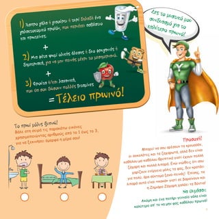 Δες το μυστικό μουσυνδυασμό για τοκαλύτερο πρωινό!
Προσοχή!
Μπορεί να σου αρέσουν τα κρουασάν,
οι σοκολάτες και τα ζαχαρωτά, αλλά δεν είναι
καθόλου μα καθόλου θρεπτικά γιατί έχουν πολλή
ζάχαρη και πολλά λιπαρά. Ενώ νιώθεις ότι σου
χαρίζουν ενέργεια μόλις τα φας, δεν κρατάει
για πολύ, άρα σύντομα ξανα-πεινάς! Επίσης, τα
λιπαρά αυτά είναι «κακά» γιατί σε βαραίνουν και
η Ζημιάρα Ζάχαρη χαλάει τα δόντια!
Να θυμάσαι:
Ακόμη και ένα ποτήρι γενναίο γάλα είναι
καλύτερο απ’ το να μην φας καθόλου πρωινό!
Tο πρωί μόλις ξυπνώ!
Βάλε στη σειρά τις παρακάτω εικόνες
χρησιμοποιώντας αριθμούς από το 1 έως το 3,
για να ξεκινήσει όμορφα η μέρα σου!
1)Άσπρο γάλα ή γιαούρτι ή τυρί δηλαδή ένα
γαλακτοκομικό προϊόν, που περιέχει ασβέστιο	 	
και πρωτείνες.
+
2)Μια φέτα ψωμί ολικής άλεσης ή δυο φρυγανιές ή
δημητριακά, για να μην πεινάς μέχρι το μεσημεριανό.
+
3)Φρούτα ή/και λαχανικά,
που θα σου δώσουν πολλές βιταμίνες
=Τέλειο πρωινό!
17
 