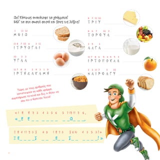 Ωχ! Κάποιος ανακάτεψε τα γράμματα!
Βάλ’ τα στη σωστή σειρά και βρες τις λέξεις!
1 11 12
Μ Ψ Ι Ω
11 8 7	 10 6	 3 11
Ι Τ Ρ Υ Ο Γ Α Ι
10 3	 3
Υ Γ Α Α
11 7 8 9 3 4 3	 1 9
Ι Ρ Τ Η Δ Α Κ Α Μ Η
8 7 11	 10
Τ Ρ Ι Υ
8 6 7	 10	 3
Τ Ο Ρ Φ Υ A
3 5 3
Α Λ Γ Α
11 7 8	 6 5 6 4 5 3
Ι Ρ Τ Ο Π Ο Κ Λ Α
2 3 11	 7 3 10
Ν Α Ι Ρ Φ Α Γ Υ
Τώρα, με τους αριθμούς που
αντιστοιχούν σε κάθε γράμμα,
συμπλήρωσε τα κενά και δες τι θέλει να
σου πει ο Καπετάν Υγεία!
« 1 Ε Ε 2 3 4 3 5 6 5 7 12 11 2 6 ,
«_Ε Ε _ _ _ _ _ _ _ _Ω_ _ _,
Ξ Ε 4 11 2 3 Σ 8 9 1 Ε 7 3 Σ 6 10 4 3 5 3 ! »
Ξ Ε_ _ _ _Σ _ _ _Ε_ _ Σ_ _ _ _ _ _! »
18
 