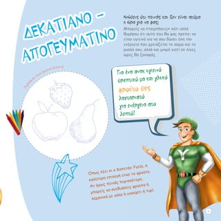 Νιώθεις ότι πεινάς και δεν είναι ακόμα
η ώρα για να φας;
Μπορείς να «τσιμπήσεις» κάτι αλλά
θυμήσου ότι αυτό που θα φας πρέπει να
είναι υγιεινό για να σου δώσει όλη την
ενέργεια που χρειάζεται το σώμα και το
μυαλό σου, αλλά και μικρό γιατί σε λίγες
ώρες θα ξαναφάς.
Για ένα σνακ υγιεινό
θρεπτικό μα και γλυκό
φρούτο θες
λαχταριστό
για ενέργεια στο
λεπτό!
Όπως λέει κι ο Καπετάν Υγεία, η
καλύτερη επιλογή είναι το φρούτο.
Αν όμως πεινάς περισσότερο,
μπορείς να συνδυάσεις φρούτα ή
λαχανικά με γάλα ή γιαούρτι ή τυρί.
Ζωγρά
φισε ποια φρούτα βλέπεις!
ΔΕΚΑΤΙΑΝΟ -
ΑΠΟΓΕΥΜΑΤΙΝΟ
19
 