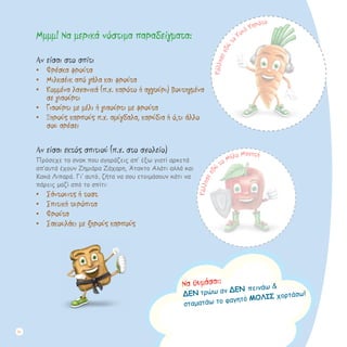 Μμμμ! Να μερικά νόστιμα παραδείγματα:
Αν είσαι στο σπίτι
•	 Φρέσκα φρούτα
•	 Μιλκσέικ από γάλα και φρούτα
•	 Κομμένα λαχανικά (π.χ. καρότο ή αγγούρι) βουτηγμένα
σε γιαούρτι
•	 Γιαούρτι με μέλι ή γιαούρτι με φρούτα
•	 Ξηρούς καρπούς π.χ. αμύγδαλα, καρύδια ή ό,τι άλλο
σου αρέσει
Αν είσαι εκτός σπιτιού (π.χ. στο σχολείο)
Πρόσεχε τα σνακ που αγοράζεις απ’ έξω γιατί αρκετά
απ’αυτά έχουν Ζημιάρα Ζάχαρη, Άτακτο Αλάτι αλλά και
Κακά Λιπαρά. Γι’ αυτό, ζήτα να σου ετοιμάσουν κάτι να
πάρεις μαζί από το σπίτι:
•	 Σάντουιτς ή τοστ
•	 Σπιτική τυρόπιτα
•	 Φρούτα
•	 Σακουλάκι με ξηρούς καρπούς
Να θυμάσαι:
ΔΕΝ τρώω αν ΔΕΝ πεινάω &
σταματάω το φαγητό ΜΟΛΙΣ χορτάσω!
Κόλλησεεδ
ώ
το Μήλο Μαχητή
Κόλλησεεδώτo
Κουλ Καρότο
20
 