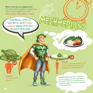 Ήρθε η ώρα για το μεσημεριανό!
Στο σπίτι έχουν ετοιμάσει το φαγητό σου
και στο έχουν σερβίρει στο πιάτο.
Ξέρεις όμως πόσο πρέπει να φας;
Προσοχή: Μόλις χορτάσεις, σταματάς
να τρως ακόμα κι αν είναι το αγαπημένο
σου φαγητό! Ζήτα να στο φυλάξουν για το
βράδυ ή για αύριο. Έτσι θα είσαι υγιής σαν
τον Καπετάν Υγεία!
Προσοχή:
Με το λίγο φαγητό χάνω βάρος και δεν
παίρνω τα θρεπτικά συστατικά που
χρειάζομαι για την ανάπτυξή μου!
Προσοχή:
Mε το πολύ φαγητό
παχαίνω!
Τώρα ξέρεις... πρέπει να
τρως σαν και εμένα! Η σωστή
ποσότητα φαγητού θα σε κάνει
να νιώθεις πάντα καλά!
ΜΕΣΗΜΕΡΙΑΝΟ
22
 