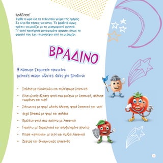 Βράδιασε!
Ήρθε η ώρα για το τελευταίο γεύμα της ημέρας.
Σε λίγο θα πέσεις για ύπνο. Το βραδινό όμως
πρέπει να μοιάζει με το μεσημεριανό φαγητό. 	
Γι’ αυτό προτίμησε μαγειρεμένο φαγητό, όπως το
φαγητό που έχει περισσέψει από το μεσημέρι.
ΒΡΑΔΙΝΟ
Η Νόστιμη Συμμαχία προτείνει 				
μερικές ακόμη τέλειες ιδέες για βραδινό:
•	 Σαλάτα με κοτόπουλο και πολύχρωμα λαχανικά
•	 Πίτα ολικής άλεσης ψητή στο φούρνο με λαχανικά, σάλτσα
ντομάτας και τυρί
•	 Σάντουιτς με ψωμί ολικής άλεσης, ψητά λαχανικά και τυρί
•	 Aυγό βραστό με ψωμί και σαλάτα
•	 Oμελέτα ψητή στο φούρνο με λαχανικά
•	 Γιαούρτι με δημητριακά και αποξηραμένα φρούτα
•	 Πίτσα «σπιτική» με τυρί και πολλά λαχανικά
•	 Ζεστός και δυναμωτικός τραχανάς
23
 