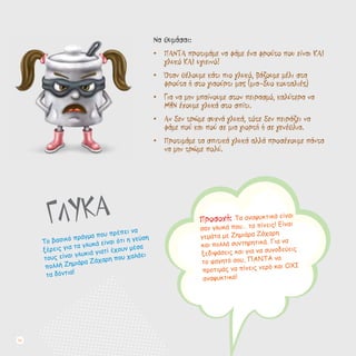 ΓΛΥΚΑ
Το βασικό πράγμα που πρέπει να
ξέρεις για τα γλυκά είναι ότι η γεύση
τους είναι γλυκιά γιατί έχουν μέσα
πολλή Ζημιάρα Ζάχαρη που χαλάει
τα δόντια!
Να θυμάσαι:
•	 ΠΑΝΤΑ προτιμάμε να φάμε ένα φρούτο που είναι ΚΑΙ
γλυκό ΚΑΙ υγιεινό!
•	 Όταν θέλουμε κάτι πιο γλυκό, βάζουμε μέλι στα
φρούτα ή στο γιαούρτι μας (μια-δυο κουταλιές)
•	 Για να μην μπαίνουμε στον πειρασμό, καλύτερα να
ΜΗΝ έχουμε γλυκά στο σπίτι.
•	 Αν δεν τρώμε συχνά γλυκά, τότε δεν πειράζει να
φάμε πού και πού σε μια γιορτή ή σε γενέθλια.
•	 Προτιμάμε τα σπιτικά γλυκά αλλά προσέχουμε πάντα
να μην τρώμε πολύ.
Προσοχή: Τα αναψυκτικά είναι
σαν γλυκά που… τα πίνεις! Είναι
γεμάτα με Ζημιάρα Ζάχαρη
και πολλά συντηρητικά. Για να
ξεδιψάσεις και για να συνοδεύεις
το φαγητό σου, ΠΑΝΤΑ να
προτιμάς να πίνεις νερό και ΟΧΙ
αναψυκτικό!
24
 