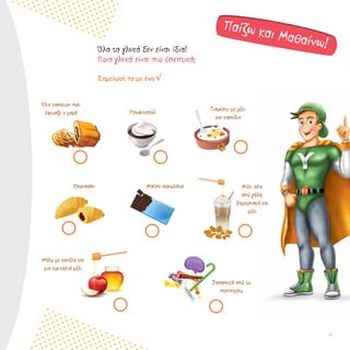 Όλα τα γλυκά δεν είναι ίδια!
Ποια γλυκά είναι πιο θρεπτικά;
Σημείωσέ τα με ένα √
Παίζω και Μαθαίνω!
Γιαούρτι με μέλι
και καρύδια
Μιλκ σέικ
από γάλα,
δημητριακά και
μέλι
Μήλο με κανέλα και
μια κουταλιά μέλι
Μαύρη σοκολάταΚρουασάν
Προφιτερόλ
Κέικ καρότου που
έφτιαξε η μαμά
Ζαχαρωτά από το
περίπτερο
25
 