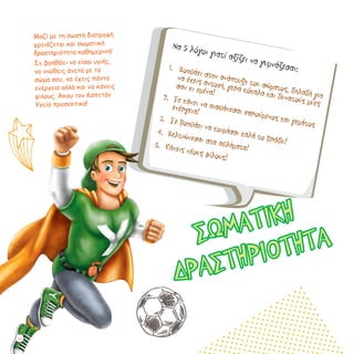 Μαζί με τη σωστή διατροφή
χρειάζεται και σωματική
δραστηριότητα καθημερινή!
Σε βοηθάει να είσαι υγιής,
να νιώθεις άνετα με το
σώμα σου, να έχεις πάντα
ενέργεια αλλά και να κάνεις
φίλους. Άκου τον Καπετάν
Υγεία προσεκτικά!
Να 5 λόγοι γιατί αξίζει να γυμνάζεσαι:1.	 Βοηθάει στην ανάπτυξη του σώματος, δηλαδή για
να έχεις αντοχή, γερά κόκαλα και δυνατούς μύες
σαν κι εμένα!
2.	 Σε κάνει να αισθάνεσαι χαρούμενος και γεμάτος
ενέργεια!
3.	 Σε βοηθάει να κοιμάσαι καλά το βράδυ!
4.	 Βελτιώνεσαι στα αθλήματα!5.	 Κάνεις νέους φίλους!
ΣΩΜΑΤΙΚΗ
ΔΡΑΣΤΗΡΙΟΤΗΤΑ
26
 