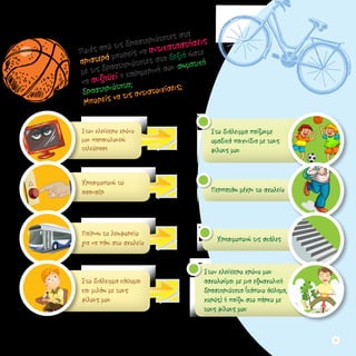 Στον ελεύθερο χρόνο
μου παρακολουθώ
τηλεόραση
Χρησιμοποιώ το
ασανσέρ
Παίρνω το λεωφορείο 		
για να πάω στο σχολείο
Στο διάλειμμα κάθομαι
και μιλάω με τους
φίλους μου
Στον ελεύθερο χρόνο μου
ασχολούμαι με μια εξωσχολική
δραστηριότητα (κάποιο άθλημα,
χορός) ή παίζω στο πάρκο με
τους φίλους μου
Χρησιμοποιώ τις σκάλες
Περπατάω μέχρι το σχολείο
Στο διάλειμμα παίζουμε
ομαδικά παιχνίδια με τους
φίλους μου
Ποιές από τις δραστηριότητες στα
αριστερά μπορείς να αντικαταστήσεις
με τις δραστηριότητες στα δεξιά ώστε
να αυξηθεί η καθημερινή σου σωματική
δραστηριότητα;
Μπορείς να τις αντιστοιχίσεις;
27
 