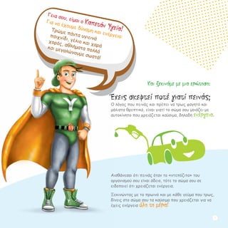 Γεια σου, είμαι ο Καπετάν Υγεία!
Για να έχουμε δύναμη και ενέργεια:
Τρώμε πάντα υγιεινά
παιχνίδι, γέλιο και χαρά
χορός, αθλήματα πολλά
και μεγαλώνουμε σωστά!
Έχεις σκεφτεί ποτέ γιατί πεινάς;
Ο λόγος που πεινάς και πρέπει να τρως φαγητό και
μάλιστα θρεπτικό, είναι γιατί το σώμα σου μοιάζει με
αυτοκίνητο που χρειάζεται καύσιμα, δηλαδή ενέργεια.
Αισθάνεσαι ότι πεινάς όταν το «ντεπόζιτο» του
οργανισμού σου είναι άδειο, τότε το σώμα σου σε
ειδοποιεί ότι χρειάζεται ενέργεια.
Ξεκινώντας με το πρωινό και με κάθε γεύμα που τρως,
δίνεις στο σώμα σου τα καύσιμα που χρειάζεται για να
έχεις ενέργεια όλη τη μέρα!
Και ξεκινάμε με μια ερώτηση:
1
 