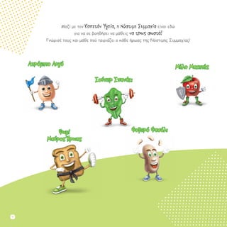 Μαζί με τον Καπετάν Υγεία, η Νόστιμη Συμμαχία είναι εδώ
για να σε βοηθήσει να μάθεις να τρως σωστά!
Γνώρισέ τους και μάθε πού ταιριάζει ο κάθε ήρωας της Νόστιμης Συμμαχίας!
Μήλο Μαχητής
Σούπερ Σπανάκι
Φοβερό ΦασόλιΨωμί
Μαύρος Ήρωας
Ατρόμητο Αυγό
2
 