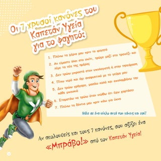 Οι 7 χρυσοί κανόνες του
Καπετάν Υγεία
για το φαγητό:
1.	Πλένω τα χέρια μου πριν το φαγητό
2.	Αν είμαστε όλοι στο σπίτι, τρώμε μαζί στο τραπέζι και
λέμε τα νέα της ημέρας
3.	Δεν τρώω μπροστά στον υπολογιστή ή στην τηλεόραση
4.	Πίνω νερό και όχι αναψυκτικό με το γεύμα μου
5.	Δεν τρώω γρήγορα, μασάω καλά και απολαμβάνω την
κάθε μπουκιά
6.	Σταματάω να τρώω όταν νιώθω ότι έχω χορτάσει
7.	Πλένω τα δόντια μου πριν πάω για ύπνο
Αν ακολουθείς και τους 7 κανόνες, σου αξίζει ένα
«Μπράβο!» από τον Καπετάν Υγεία!
Βάλε σε ένα κύκλο αυτά που κάνεις και εσύ!
4
 