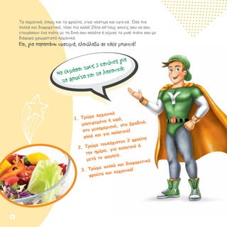 Τα λαχανικά, όπως και τα φρούτα, είναι νόστιμα και υγιεινά. Όσο πιο
πολλά και διαφορετικά, τόσο πιο καλά! Ζήτα απ’τους γονείς σου να σου
ετοιμάσουν ένα πιάτο με τη δική σου σαλάτα ή γέμισε το μισό πιάτο σου με
διάφορα χρωματιστά λαχανικά.
Και, για παραπάνω νοστιμιά, ελαιόλαδο σε κάθε μπουκιά!
Να θυμάσαι τους 3 κανόνες για
τα φρούτα και τα λαχανικά:
1.	Τρώμε λαχανικά		
μαγειρεμένα ή ωμά,		
στο μεσημεριανό, στο βραδινό,
αλλά και για κολατσιό!
2.	Τρώμε τουλάχιστον 2 φρούτα
την ημέρα, για κολατσιό ή
μετά το φαγητό.
3.	Τρώμε πολλά και διαφορετικά
φρούτα και λαχανικά!
6
 