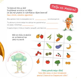 Τα λαχανικά πάνε με όλα!
Συμπλήρωσε τα κενά με τις λέξεις
και δες πού μπορείς να «τρυπώσεις» έξτρα λαχανικά!
(ψωμί, σπανάκι, καροτάκια, αγγουράκια)
Μου αρέσουν πολύ τα αγγουράκια και τα ____________ για απογευματινό.
Το σάντουιτς γίνεται ακόμα πιο νόστιμο και χορταστικό με ____________
και μαύρο, πολύσπορο ____________ .
Η μαμά φτιάχνει πίτσα με ντομάτα, κρεμμύδι, μανιτάρια και ____________ .
Βάλε σε κύκλο τα φρούτα
και τα λαχανικά που
τρώς πιο συχνά:
Παίζω και Μαθαίνω!
Κόλλησεεδ
ώ
τo Μπράβο Μπρόκολο
Πήρες μερικές ακόμη ιδέες!
Τώρα, βάλε στόχο να τρως περισσότερα
φρούτα & λαχανικά και διαφορετικών ειδών!
7
 