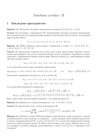 Линейная алгебра - II
1 Евклидово пространство
Пример 1.1. Вычислить скалярное произведение векторов (2, 3, 0, 2) и (1, −4, 2, 5).
Решение. По умолчанию, в пространстве R4
четырехмерных векторов скалярное произведение
рассчитывается как сумма произведений координат этих векторов. Как следствие, для заданной
пары векторов имеем
2 · 1 + 3 · (−4) + 0 · 2 + 2 · 5 = 2 − 12 + 0 + 10 = 0.
Пример 1.2. Найти периметр треугольника с вершинами в точках A = (2, 4, 2, 4, 2), B =
= (6, 4, 4, 4, 6), C = (5, 7, 5, 7, 2).
Решение. По определению, периметр есть сумма длин сторон треугольника. Каждую сторону
можно рассматривать как вектор, равный разности между векторами, координаты которых
совпадают с координатами вершин треугольника. Поэтому вектор vAB, описывающий сторону
AB треугольника, равен
vAB = (2 − 6, 4 − 4, 2 − 4, 4 − 4, 2 − 6) = (−4, 0, −2, 0, −4),
а его длина вычисляется через скалярное произведение:
(vAB, vAB) = (−4)·(−4)+0+(−2)·(−2)+0+(−4)·(−4) = 36 =⇒ |vAB| = (vAB, vAB) = 6.
Аналогично, координаты векторов vAC и vCB имеют вид
vAC = (2 − 5, 4 − 7, 2 − 5, 4 − 7, 2 − 2) = (−3, −3, −3, −3, 0),
vCB = (5 − 6, 7 − 4, 5 − 4, 7 − 4, 2 − 6) = (−1, 3, 1, 3, −4),
а их длины рассчитываются по формулам
|vAC| = (vAC, vAC) = 4(−3) · (−3) =
√
36 = 6,
|vCB| = (vCB, vCB) = (−1) · (−1) + 3 · 3 + 1 · 1 + 3 · 3 + (−4) · (−4) =
√
36 = 6.
Итак, треугольник оказался равносторонним, а его периметр равен 18.
Пример 1.3. Найдите угол между векторами a = (2, −2, 1) и b = (1, 2, 2).
Решение. По определению угла α между векторами a и b,
α = arccos
(a, b)
|a| · |b|
= arccos
2 · 1 − 2 · 2 + 1 · 2
3 · 3
= arccos(0) = 90◦
.
Пример 1.4. Молекула метана CH4 расположена в пространстве в виде пирамиды, в центре
которой находится атом углерода, а в вершинах — атомы водорода. Если вершины разместить
в точках с координатами (0, 0, 0), (1, 1, 0), (1, 0, 1) и (0, 1, 1), то получится правильный тетраэдр,
длины всех ребер которого равны
√
2. Каким будет косинус угла между любыми двумя луча-
ми, идущими из центра тетраэдра, расположенного в точке (1/2, 1/2, 1/2), к вершинам этого
тетраэдра?
 