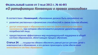 В соответствии с Конвенцией, образование должно быть направлено на:
• развитие умственных и физических способностей в самом полном объеме;
• доступ инвалидов к образованию в местах своего непосредственного
проживания, при котором обеспечивается разумное удовлетворение
потребностей лица;
• предоставление эффективных мер индивидуальной поддержки в общей
системе образования, облегчающих процесс обучения;
Статья 24. ….государство обязано обеспечить равный доступ для всех детей с
инвалидностью к образованию, и это должно происходить путем обеспечения
инклюзивности системы образования.
 