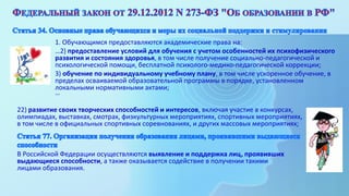 1. Обучающимся предоставляются академические права на:
…2) предоставление условий для обучения с учетом особенностей их психофизического
развития и состояния здоровья, в том числе получение социально-педагогической и
психологической помощи, бесплатной психолого-медико-педагогической коррекции;
3) обучение по индивидуальному учебному плану, в том числе ускоренное обучение, в
пределах осваиваемой образовательной программы в порядке, установленном
локальными нормативными актами;
…
В Российской Федерации осуществляются выявление и поддержка лиц, проявивших
выдающиеся способности, а также оказывается содействие в получении такими
лицами образования.
22) развитие своих творческих способностей и интересов, включая участие в конкурсах,
олимпиадах, выставках, смотрах, физкультурных мероприятиях, спортивных мероприятиях,
в том числе в официальных спортивных соревнованиях, и других массовых мероприятиях;
 