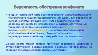 • В «Диагностической карте оценки профессиональной деятельности
учителя/иного педагогического работника» школы для определения
выплат из стимулирующей части ФОТ в разделе «Качество
образования» шесть пунктов посвящены одаренным, успешным
ученикам, за которые назначаются баллы и нет ни одного пункта
(балла) за работу с детьми с ОВЗ: написание адаптированной
образовательной программы, обучение ребенка по
индивидуальному учебному плану, работа по социализации.
Данная норма может явиться причиной обострения конфликта с
случае поступления в школу ребенка с особыми потребностями на
создание специальных образовательных условий.
 