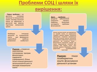 Проблеми СОЦ і шляхи їх
вирішення:
- Перша проблема – не
достатня інтеграція
загальної та позашкільної
освіти. Система загальної
освіти не забезпечує в
достатній мірі фізичну
підготовку випускників
школи.
Необхідна інтеграція
загальної та позашкільної
освіти для формування
гармонійної всебічно
розвиненої особистості
Рішення - створення
комплексних
інтегрованих програм
фізкультурно -
оздоровчої
спрямованості, більш
тісної спільної діяльності
загальноосвітніх шкіл та
закладів позашкільної
освіти.
Друга проблема -
ресурсне забезпечення
освітнього процесу.
Найбільш болючими
виглядають проблеми
фінансування.
Значна частина коштів, що виділяються
на потреби освіти, не задовольняє
потреби в ремонті будівлі, оновлення
обладнання, створення матеріальної
бази для сучасних освітніх технологій,
стимулювання ефективної педагогічної
діяльності. Це стосується також і
фінансування спортивних заходів, що
мають першочергове значення для
розвитку СОЦ відділу освіти. Інші
можливі варіанти потребують пошуку
додаткових (позабюджетних)
інвестицій.
Рішення: пошук
позабюджетних
коштів фінансування
діяльності установи.
 