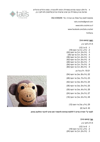 ‫הבובה‬ ‫חלקי‬ ‫כל‬‫הרגליים‬ ‫כפות‬ .‫סגירה‬ ‫ללא‬ ‫רציפה‬ ‫בספירלה‬ ‫נסרגים‬‫והרגליים‬
‫נסרגות‬.‫ט.ק‬ ‫לתוך‬ ‫ולא‬ )‫(אליפסה‬ ‫עיניים‬ ‫שרשרת‬ ‫סביב‬ ‫אך‬ ‫בספירלה‬ ‫הן‬ ‫גם‬
‫לפנות‬ ‫מוזמנות‬‫הבהרה‬ ‫או‬ ‫שאלה‬ ‫בכל‬:‫טלי‬650-9944044
talis.crochet@gmail.com
www.talis-crochet.co.il
www.facebook.com/talis.crochet
!‫בהצלחה‬
‫ראש‬:)‫כהה‬ ‫(בחום‬
0.‫ט.ק‬ ‫לתוך‬ ‫ח"ע‬
1.0( '‫הכ‬10)
0.( ‫הסוף‬ ‫עד‬ )'‫הכ‬ ,‫(ח"ע‬11)
9.(‫ח"ע‬X0( ‫הסוף‬ ‫עד‬ )'‫הכ‬ ,09)
9.(‫ח"ע‬X9( ‫סוף‬ ‫עד‬ )'‫הכ‬ ,96)
5.‫(ח"ע‬X9( ‫הסוף‬ ‫עד‬ )'‫הכ‬ ,90)
0.‫(ח"ע‬X5( ‫הסוף‬ ‫עד‬ )'‫הכ‬ ,90)
7.‫(ח"ע‬X0( ‫הסוף‬ ‫עד‬ )'‫הכ‬ ,91)
1.‫(ח"ע‬X7( ‫הסוף‬ ‫עד‬ )'‫הכ‬ ,59)
4.‫(ח"ע‬X1( ‫הסוף‬ ‫עד‬ )'‫הכ‬ ,06)
16-01‫עין‬ ‫בכל‬ ‫ח"ע‬ .
00‫(ח"ע‬ .X1( ‫הסוף‬ ‫עד‬ )'‫צמ‬ ,59)
09‫(ח"ע‬ .X7( ‫הסוף‬ ‫עד‬ )'‫צמ‬ ,91)
09‫(ח"ע‬ .X0( ‫הסוף‬ ‫עד‬ )'‫צמ‬ ,90)
05‫(ח"ע‬ .X5( ‫הסוף‬ ‫עד‬ )'‫צמ‬ ,90)
00.‫(ח"ע‬X9( ‫הסוף‬ ‫עד‬ )'‫צמ‬ ,96)
07‫(ח"ע‬ .X9( ‫הסוף‬ ‫עד‬ )'‫צמ‬ ,09)
01‫(ח"ע‬ .X0( ‫הסוף‬ ‫עד‬ )'‫צמ‬ ,11)
04( ‫הסוף‬ ‫עד‬ )'‫צמ‬ ,‫(ח"ע‬ .10)
96.0( '‫צמ‬0)
‫ע"י‬ ‫לסגור‬‫הח‬ ‫לחיבור‬ ‫ארוך‬ ‫חוט‬ ‫ולהשאיר‬ ‫קדמיות‬ ‫לולאות‬ ‫ל‬ ‫עדינה‬ ‫תפירה‬.‫בסיום‬ ‫לקים‬
‫גוף‬)‫כהה‬ ‫(בחום‬ :
0.‫ט.ק‬ ‫לתוך‬ ‫ח"ע‬
1.0( '‫הכ‬10)
0.( ‫הסוף‬ ‫עד‬ )'‫הכ‬ ,‫(ח"ע‬11)
9.‫(ח"ע‬X0( ‫הסוף‬ ‫עד‬ )'‫הכ‬ ,09)
 