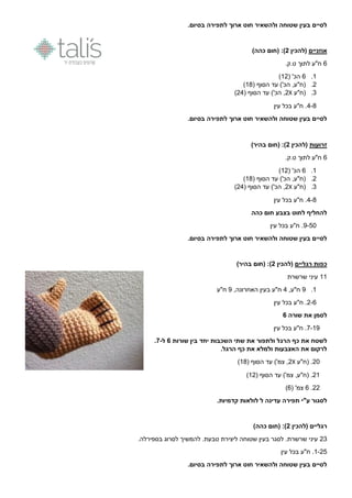 .‫בסיום‬ ‫לתפירה‬ ‫ארוך‬ ‫חוט‬ ‫ולהשאיר‬ ‫שטוחה‬ ‫בעין‬ ‫לסיים‬
‫אוזניים‬‫(להכין‬2‫(חום‬ :))‫כהה‬
0‫ח"ע‬‫לתוך‬.‫ט.ק‬
1.0( '‫הכ‬10)
0.( ‫הסוף‬ ‫עד‬ )'‫הכ‬ ,‫(ח"ע‬11)
9.‫(ח"ע‬X0( ‫הסוף‬ ‫עד‬ )'‫הכ‬ ,09)
9-1‫עין‬ ‫בכל‬ ‫ח"ע‬ .
.‫בסיום‬ ‫לתפירה‬ ‫ארוך‬ ‫חוט‬ ‫ולהשאיר‬ ‫שטוחה‬ ‫בעין‬ ‫לסיים‬
‫זרועות‬‫(להכין‬2)‫בהיר‬ ‫(חום‬ :)
0‫ח"ע‬‫לתוך‬.‫ט.ק‬
1.0( '‫הכ‬10)
0.( ‫הסוף‬ ‫עד‬ )'‫הכ‬ ,‫(ח"ע‬11)
9.‫(ח"ע‬X0( ‫הסוף‬ ‫עד‬ )'‫הכ‬ ,09)
9-1‫עין‬ ‫בכל‬ ‫ח"ע‬ .
‫כהה‬ ‫חום‬ ‫בצבע‬ ‫לחוט‬ ‫להחליף‬
4-56‫עין‬ ‫בכל‬ ‫ח"ע‬ .
.‫בסיום‬ ‫לתפירה‬ ‫ארוך‬ ‫חוט‬ ‫ולהשאיר‬ ‫שטוחה‬ ‫בעין‬ ‫לסיים‬
‫רגליים‬ ‫כפות‬‫(להכין‬2)‫בהיר‬ ‫(חום‬ :)
11‫שרשרת‬ ‫עיני‬
1.4,‫ח"ע‬9‫ח"ע‬,‫האחרונה‬ ‫בעין‬4‫ח"ע‬
0-0‫עין‬ ‫בכל‬ ‫ח"ע‬ .
‫שורה‬ ‫את‬ ‫לסמן‬6
7-14‫עין‬ ‫בכל‬ ‫ח"ע‬ .
‫את‬ ‫ולתפור‬ ‫הרגל‬ ‫כף‬ ‫את‬ ‫לשטח‬‫שורות‬ ‫בין‬ ‫יחד‬ ‫השכבות‬ ‫שתי‬6‫ל‬-7.
.‫הרגל‬ ‫כף‬ ‫את‬ ‫ולמלא‬ ‫האצבעות‬ ‫את‬ ‫לרקום‬
06.‫(ח"ע‬X0( ‫הסוף‬ ‫עד‬ )'‫צמ‬ ,11)
01( ‫הסוף‬ ‫עד‬ )'‫צמ‬ ,‫(ח"ע‬ .10)
00.0( '‫צמ‬0)
‫ע"י‬ ‫לסגור‬‫ק‬ ‫לולאות‬ ‫ל‬ ‫עדינה‬ ‫תפירה‬.‫דמיות‬
‫ר‬‫(להכין‬ ‫גליים‬2)‫כהה‬ ‫(חום‬ :)
09.‫בספירלה‬ ‫לסרוג‬ ‫להמשיך‬ .‫טבעת‬ ‫ליצירת‬ ‫שטוחה‬ ‫בעין‬ ‫לסגר‬ .‫שרשרת‬ ‫עיני‬
1-05‫עין‬ ‫בכל‬ ‫ח"ע‬ .
.‫בסיום‬ ‫לתפירה‬ ‫ארוך‬ ‫חוט‬ ‫ולהשאיר‬ ‫שטוחה‬ ‫בעין‬ ‫לסיים‬
 