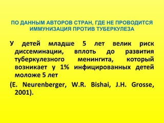 ПО ДАННЫМ АВТОРОВ СТРАН, ГДЕ НЕ ПРОВОДИТСЯ
ИММУНИЗАЦИЯ ПРОТИВ ТУБЕРКУЛЕЗА
У детей младше 5 лет велик риск
диссеминации, вплоть до развития
туберкулезного менингита, который
возникает у 1% инфицированных детей
моложе 5 лет
(E. Neurenberger, W.R. Bishai, J.H. Grosse,
2001).
 