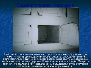 Садиба графів Ганських
У каплиці є підземелля, а в ньому – ніші з залізними дверцятами, заУ каплиці є підземелля, а в ньому – ніші з залізними дверцятами, за
якими - полиці для родинних гробів. Саме тут знаходили вічнийякими - полиці для родинних гробів. Саме тут знаходили вічний
спочинок члени роду Ганських. Всі склепи зараз пусті. За радянськихспочинок члени роду Ганських. Всі склепи зараз пусті. За радянських
часів вони зазнали мародерства. Колись тут покоїлася і дочка Оноре тачасів вони зазнали мародерства. Колись тут покоїлася і дочка Оноре та
Евеліни, яка померла при народженні. А яким щастям було очікуванняЕвеліни, яка померла при народженні. А яким щастям було очікування
цієї дитини для немолодої вже пари коханців!цієї дитини для немолодої вже пари коханців!
 