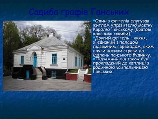 Садиба графів Ганських
Один з флігелів слугувавОдин з флігелів слугував
житлом управителю маєткужитлом управителю маєтку
Каролю Ганському (братовіКаролю Ганському (братові
власника садиби).власника садиби).
Другий флігель – кухня,Другий флігель – кухня,
з`єднаний з палацомз`єднаний з палацом
підземним переходом, якимпідземним переходом, яким
слуги носили страви дослуги носили страви до
їдалень панського будинку.їдалень панського будинку.
Підземний хід також бувПідземний хід також був
прокладений до каплиці зпрокладений до каплиці з
родинною усипальницеюродинною усипальницею
Ганських.Ганських.
 