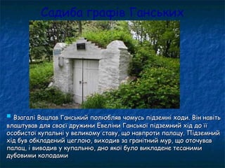 Садиба графів Ганських
 Взагалі Вацлав Ганський полюбляв чомусь підземні ходи. Він навітьВзагалі Вацлав Ганський полюбляв чомусь підземні ходи. Він навіть
влаштував для своєї дружини Евеліни Ганської підземний хід до їївлаштував для своєї дружини Евеліни Ганської підземний хід до її
особистої купальні у великому ставу, що навпроти палацу. Підземнийособистої купальні у великому ставу, що навпроти палацу. Підземний
хід був обкладений цеглою, виходив за гранітний мур, що оточувавхід був обкладений цеглою, виходив за гранітний мур, що оточував
палац, і виводив у купальню, дно якої було викладене тесанимипалац, і виводив у купальню, дно якої було викладене тесаними
дубовими колодамидубовими колодами
 
