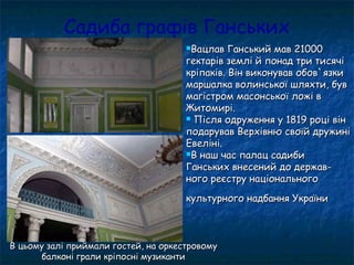 Садиба графів Ганських
Вацлав Ганський мав 21000Вацлав Ганський мав 21000
гектарів землі й понад три тисячігектарів землі й понад три тисячі
кріпаків. Він виконував обов`язкикріпаків. Він виконував обов`язки
маршалка волинської шляхти, бувмаршалка волинської шляхти, був
магістром масонської ложі вмагістром масонської ложі в
Житомирі.Житомирі.
 Після одруження у 1819 році вінПісля одруження у 1819 році він
подарував Верхівню своїй дружиніподарував Верхівню своїй дружині
Евеліні.Евеліні.
В наш час палац садибиВ наш час палац садиби
Ганських внесений до держав-Ганських внесений до держав-
ного реєстру національногоного реєстру національного
культурного надбання Україникультурного надбання України
В цьому залі приймали гостей, на оркестровомуВ цьому залі приймали гостей, на оркестровому
балконі грали кріпосні музикантибалконі грали кріпосні музиканти
 